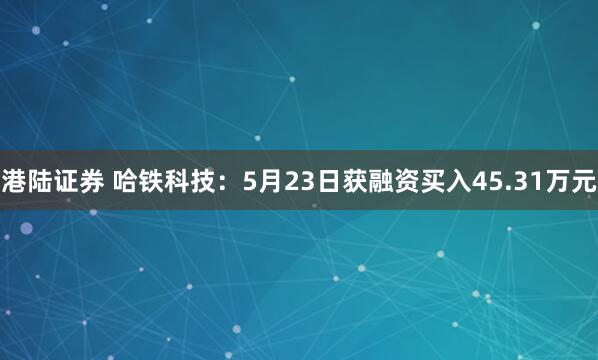 港陆证券 哈铁科技：5月23日获融资买入45.31万元