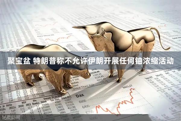 聚宝盆 特朗普称不允许伊朗开展任何铀浓缩活动