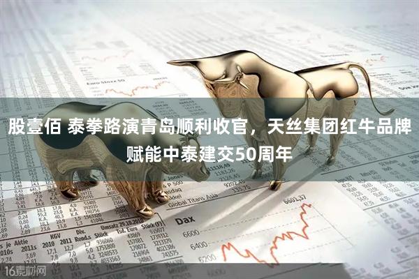 股壹佰 泰拳路演青岛顺利收官，天丝集团红牛品牌赋能中泰建交50周年