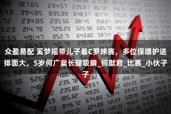 众盈易配 奚梦瑶带儿子看C罗球赛，多位保镖护送排面大，5岁何广燊长腿吸睛_何猷君_比赛_小伙子