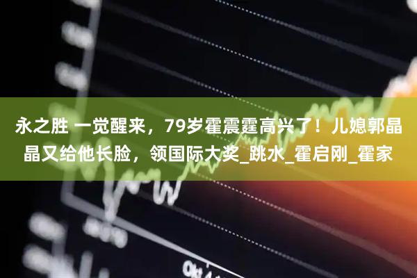 永之胜 一觉醒来，79岁霍震霆高兴了！儿媳郭晶晶又给他长脸，领国际大奖_跳水_霍启刚_霍家