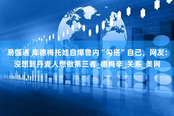 易盛通 库德梅托娃自爆鲁内“勾搭”自己，网友：没想到丹麦人想做第三者_德梅辛_关系_美网