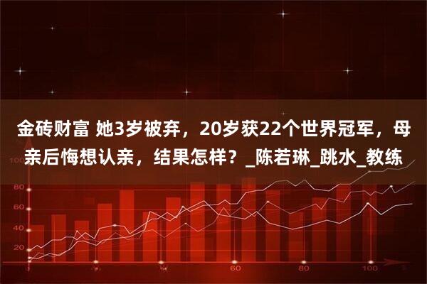 金砖财富 她3岁被弃，20岁获22个世界冠军，母亲后悔想认亲，结果怎样？_陈若琳_跳水_教练