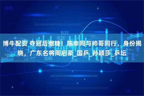 博牛配资 夺冠后撒糖！陈幸同与帅哥同行，身份揭晓，广东名将周启豪_国乒_孙颖莎_乒坛