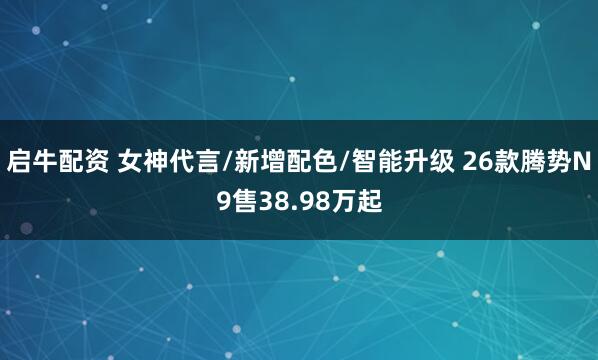 启牛配资 女神代言/新增配色/智能升级 26款腾势N9售38.98万起