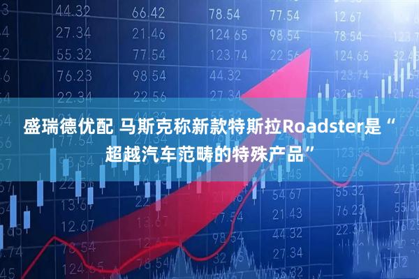 盛瑞德优配 马斯克称新款特斯拉Roadster是“超越汽车范畴的特殊产品”