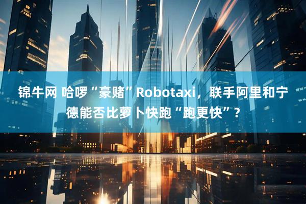 锦牛网 哈啰“豪赌”Robotaxi，联手阿里和宁德能否比萝卜快跑“跑更快”？