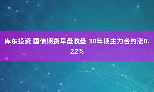 库东投资 国债期货早盘收盘 30年期主力合约涨0.22%