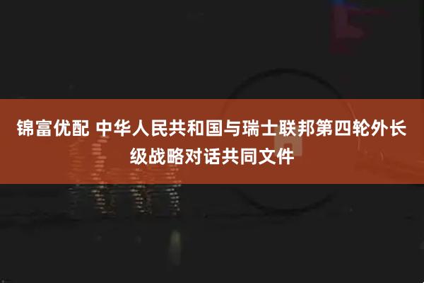 锦富优配 中华人民共和国与瑞士联邦第四轮外长级战略对话共同文件
