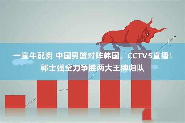 一直牛配资 中国男篮对阵韩国，CCTV5直播！郭士强全力争胜两大王牌归队