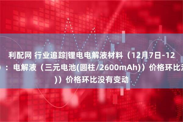 利配网 行业追踪|锂电电解液材料（12月7日-12月13日）：电解液（三元电池(圆柱/2600mAh)）价格环比没有变动