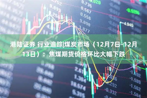 港陆证券 行业追踪|煤炭市场（12月7日-12月13日）：焦煤期货价格环比大幅下跌