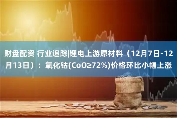 财盘配资 行业追踪|锂电上游原材料（12月7日-12月13日）：氧化钴(CoO≥72%)价格环比小幅上涨
