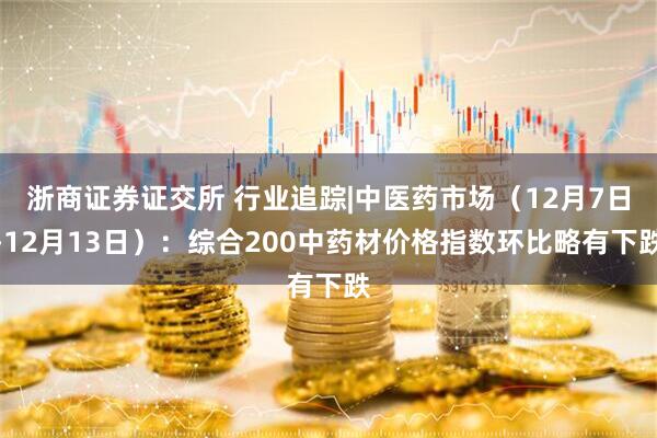 浙商证券证交所 行业追踪|中医药市场（12月7日-12月13日）：综合200中药材价格指数环比略有下跌