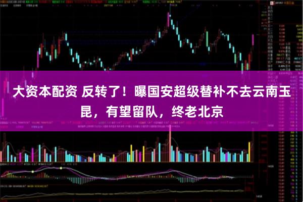 大资本配资 反转了！曝国安超级替补不去云南玉昆，有望留队，终老北京