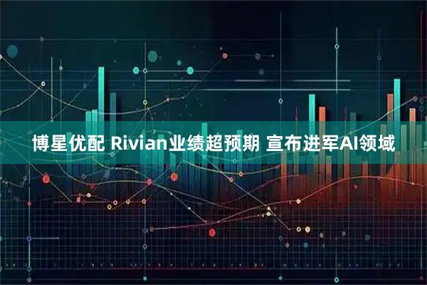 博星优配 Rivian业绩超预期 宣布进军AI领域