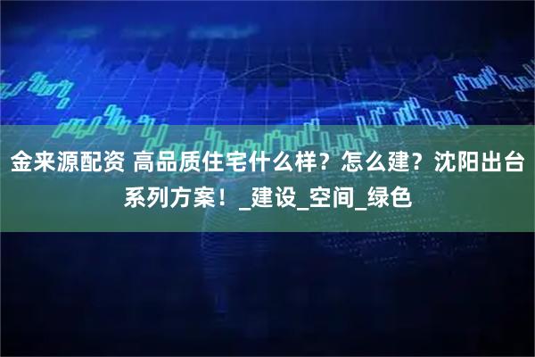 金来源配资 高品质住宅什么样？怎么建？沈阳出台系列方案！_建设_空间_绿色