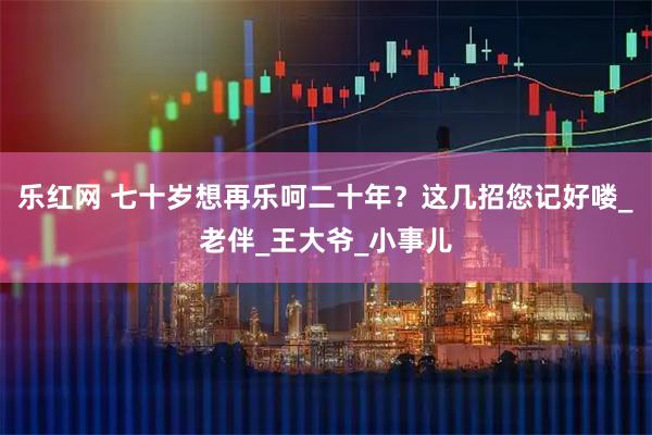 乐红网 七十岁想再乐呵二十年？这几招您记好喽_老伴_王大爷_小事儿