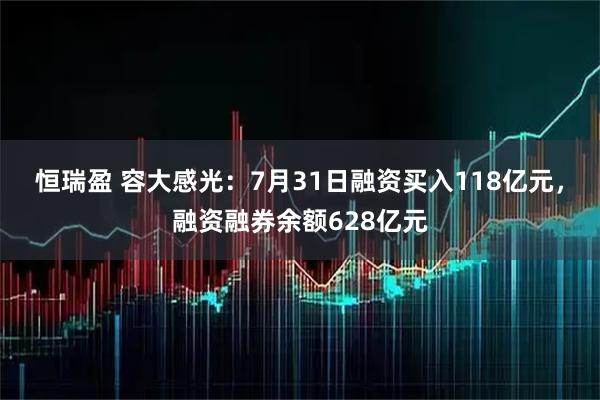 恒瑞盈 容大感光：7月31日融资买入118亿元，融资融券余额628亿元