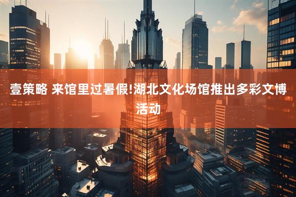壹策略 来馆里过暑假!湖北文化场馆推出多彩文博活动